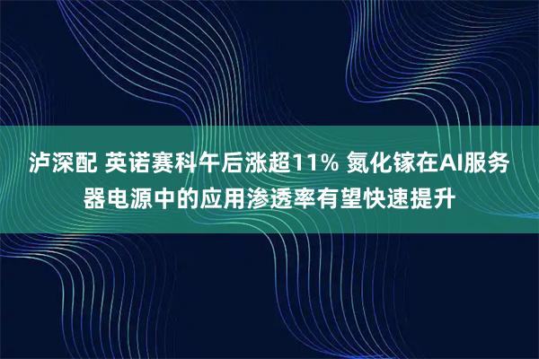 泸深配 英诺赛科午后涨超11% 氮化镓在AI服务器电源中的应用渗透率有望快速提升