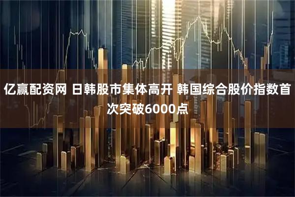 亿赢配资网 日韩股市集体高开 韩国综合股价指数首次突破6000点