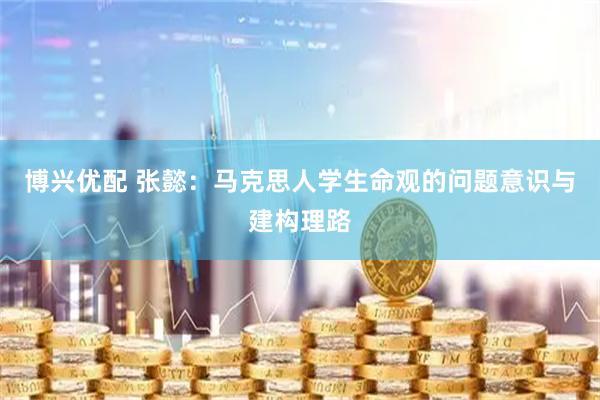 博兴优配 张懿：马克思人学生命观的问题意识与建构理路