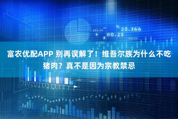 富农优配APP 别再误解了!维吾尔族为什么不吃猪肉?真不是因为宗教禁忌