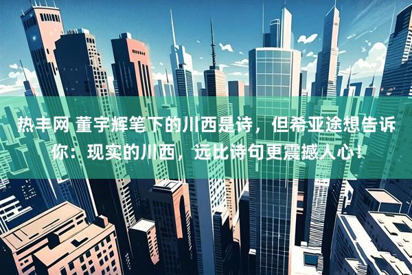 热丰网 董宇辉笔下的川西是诗，但希亚途想告诉你：现实的川西，远比诗句更震撼人心！