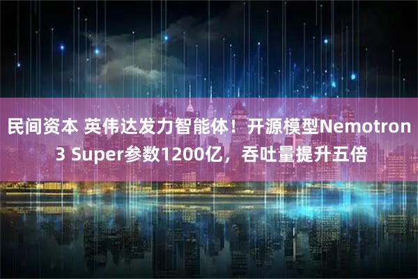 民间资本 英伟达发力智能体！开源模型Nemotron 3 Super参数1200亿，吞吐量提升五倍