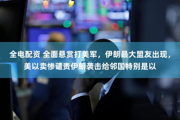 全电配资 全面悬赏打美军，伊朗最大盟友出现，美以卖惨谴责伊朗袭击给邻国特别是以