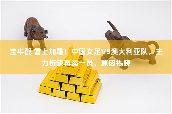 宝牛配 雪上加霜！中国女足VS澳大利亚队，主力伤缺再添一员，原因揭晓