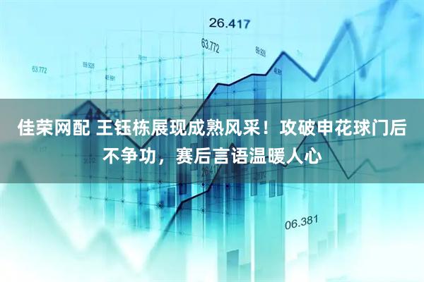 佳荣网配 王钰栋展现成熟风采！攻破申花球门后不争功，赛后言语温暖人心