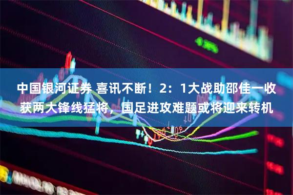 中国银河证券 喜讯不断！2：1大战助邵佳一收获两大锋线猛将，国足进攻难题或将迎来转机