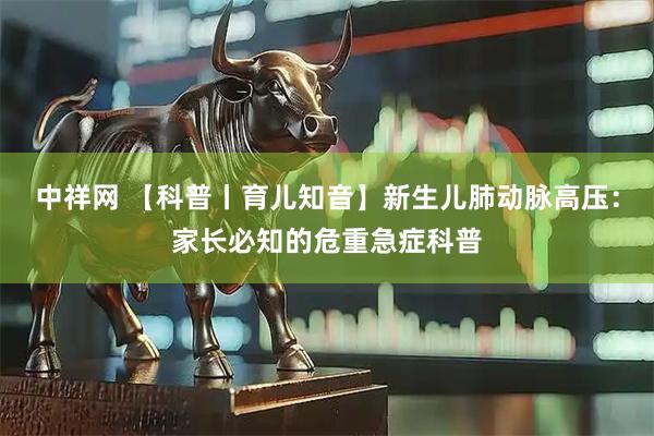 中祥网 【科普丨育儿知音】新生儿肺动脉高压：家长必知的危重急症科普