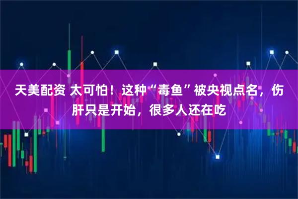 天美配资 太可怕！这种“毒鱼”被央视点名，伤肝只是开始，很多人还在吃