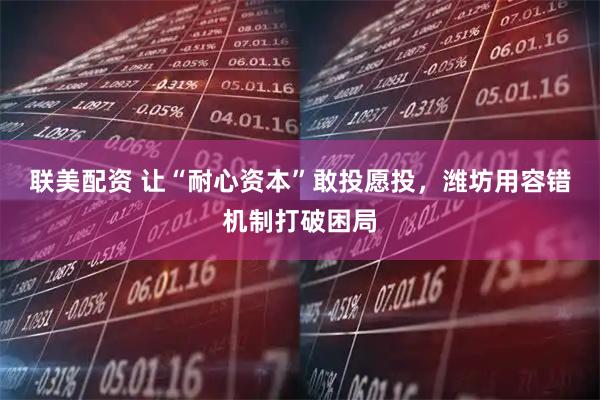 联美配资 让“耐心资本”敢投愿投，潍坊用容错机制打破困局