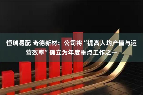 恒瑞易配 奇德新材:公司将“提高人均产值与运营效率”确立为年度重点工作之一