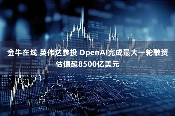金牛在线 英伟达参投 OpenAI完成最大一轮融资估值超8500亿美元