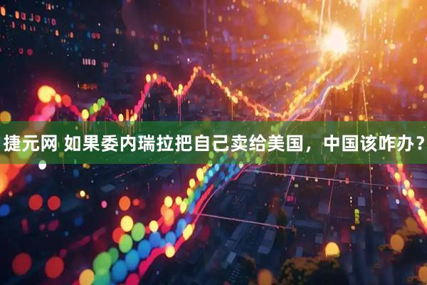 捷元网 如果委内瑞拉把自己卖给美国，中国该咋办？