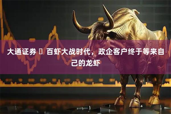 大通证券 ​百虾大战时代，政企客户终于等来自己的龙虾