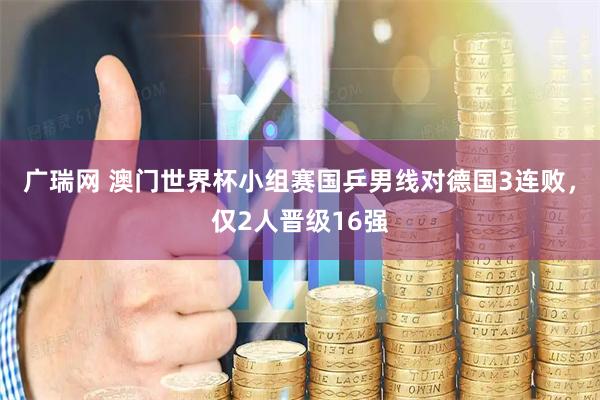 广瑞网 澳门世界杯小组赛国乒男线对德国3连败,仅2人晋级16强