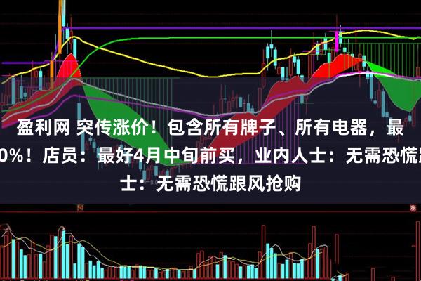 盈利网 突传涨价！包含所有牌子、所有电器，最高可能30%！店员：最好4月中旬前买，业内人士：无需恐慌跟风抢购