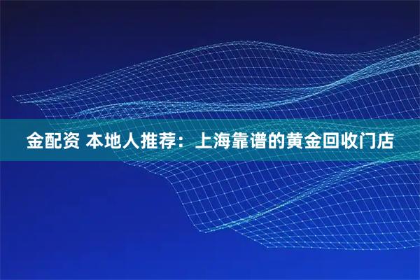 金配资 本地人推荐：上海靠谱的黄金回收门店