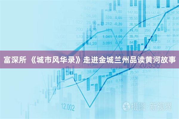 富深所 《城市风华录》走进金城兰州品读黄河故事