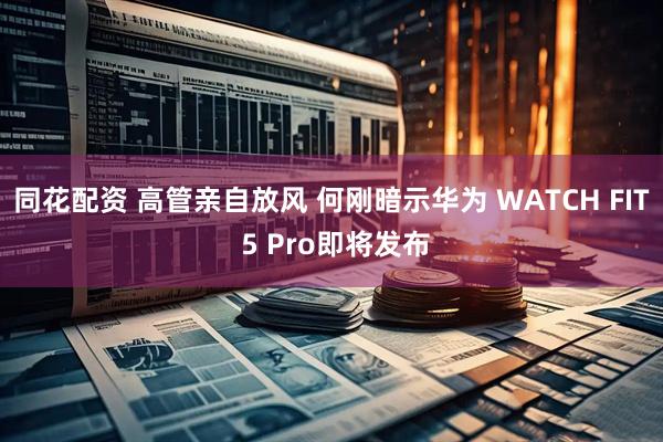 同花配资 高管亲自放风 何刚暗示华为 WATCH FIT 5 Pro即将发布