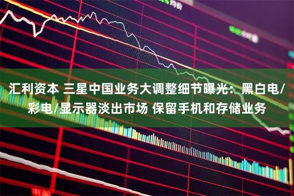 汇利资本 三星中国业务大调整细节曝光：黑白电/彩电/显示器淡出市场 保留手机和存储业务