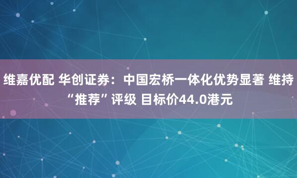 维嘉优配 华创证券：中国宏桥一体化优势显著 维持“推荐”评级 目标价44.0港元