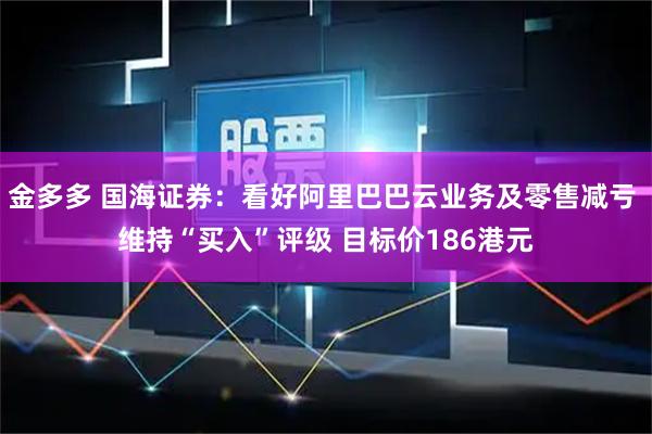 金多多 国海证券：看好阿里巴巴云业务及零售减亏 维持“买入”评级 目标价186港元