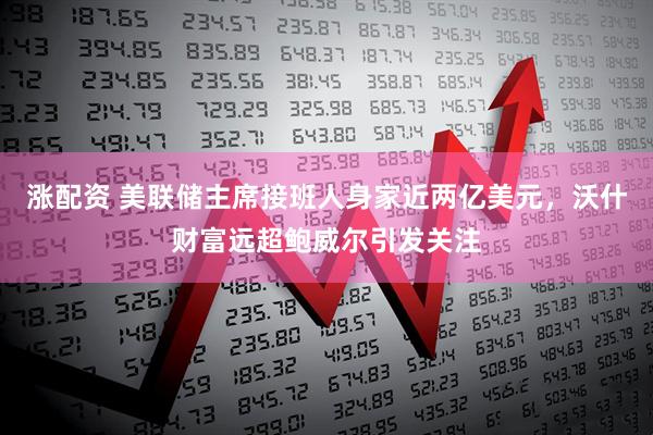 涨配资 美联储主席接班人身家近两亿美元,沃什财富远超鲍威尔引发关注