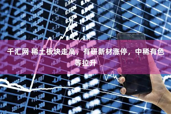 千汇网 稀土板块走高，有研新材涨停，中稀有色等拉升