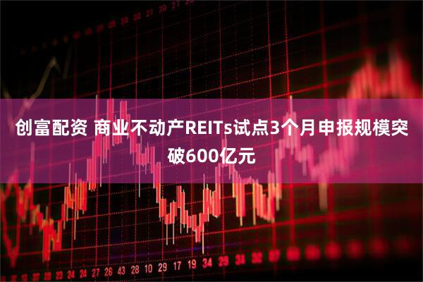 创富配资 商业不动产REITs试点3个月申报规模突破600亿元