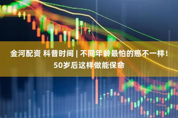 金河配资 科普时间 | 不同年龄最怕的癌不一样！50岁后这样做能保命