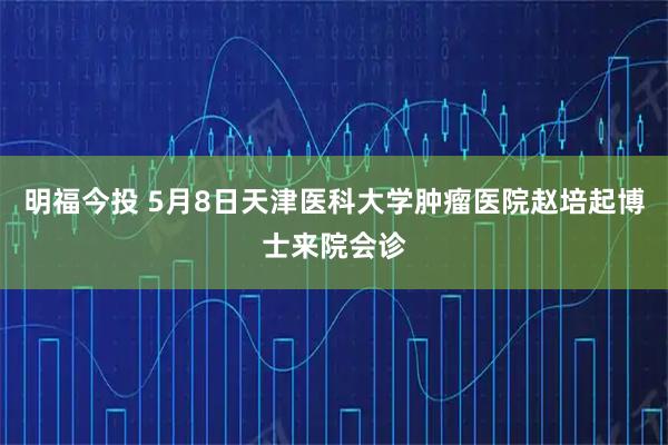 明福今投 5月8日天津医科大学肿瘤医院赵培起博士来院会诊