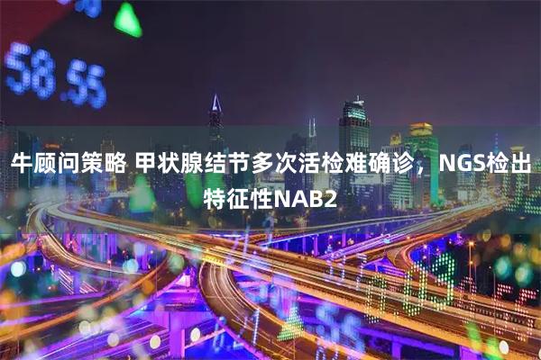 牛顾问策略 甲状腺结节多次活检难确诊，NGS检出特征性NAB2