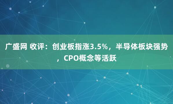 广盛网 收评：创业板指涨3.5%，半导体板块强势，CPO概念等活跃