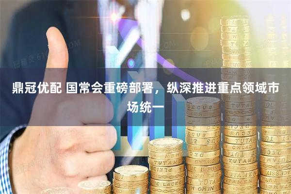 鼎冠优配 国常会重磅部署，纵深推进重点领域市场统一