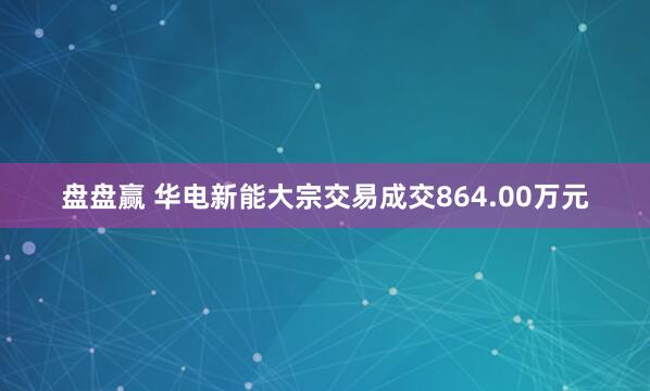 盘盘赢 华电新能大宗交易成交864.00万元