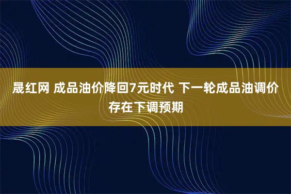 晟红网 成品油价降回7元时代 下一轮成品油调价存在下调预期