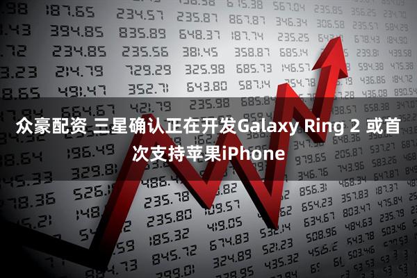众豪配资 三星确认正在开发Galaxy Ring 2 或首次支持苹果iPhone