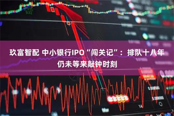 玖富智配 中小银行IPO“闯关记”：排队十八年仍未等来敲钟时刻