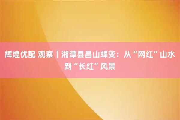 辉煌优配 观察丨湘潭县昌山蝶变：从“网红”山水到“长红”风景