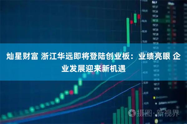 灿星财富 浙江华远即将登陆创业板:业绩亮眼 企业发展迎来新机遇