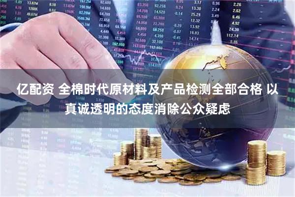 亿配资 全棉时代原材料及产品检测全部合格 以真诚透明的态度消除公众疑虑