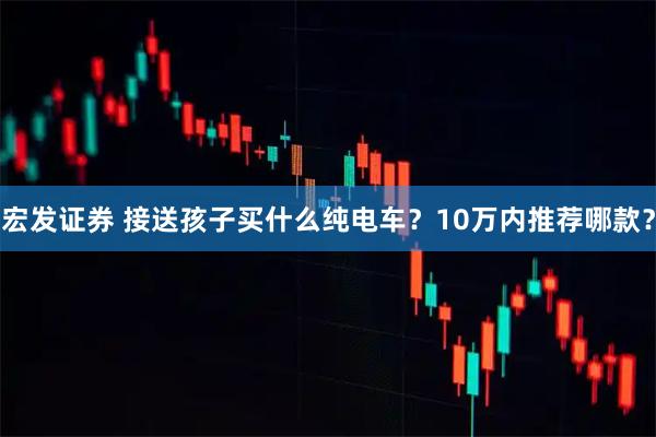 宏发证券 接送孩子买什么纯电车？10万内推荐哪款？