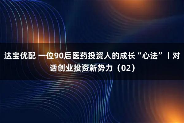 达宝优配 一位90后医药投资人的成长“心法”丨对话创业投资新势力（02）