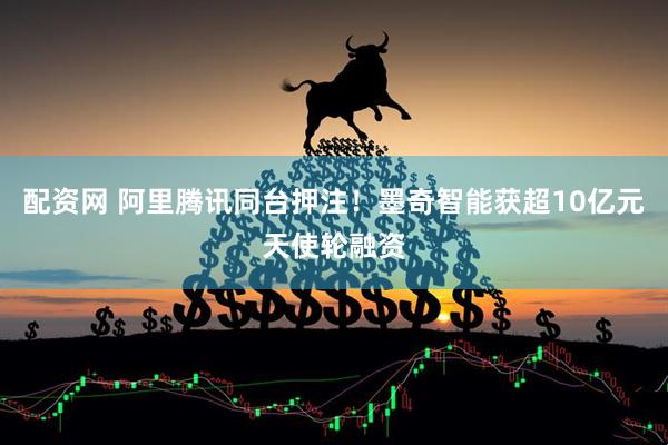 配资网 阿里腾讯同台押注！墨奇智能获超10亿元天使轮融资